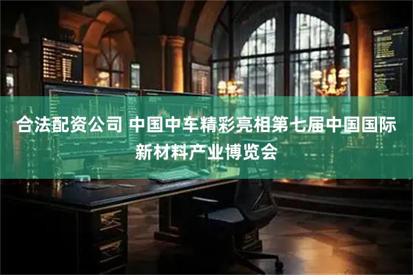 合法配资公司 中国中车精彩亮相第七届中国国际新材料产业博览会