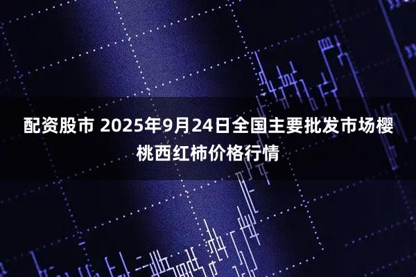 配资股市 2025年9月24日全国主要批发市场樱桃西红柿价格行情