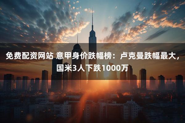 免费配资网站 意甲身价跌幅榜：卢克曼跌幅最大，国米3人下跌1000万
