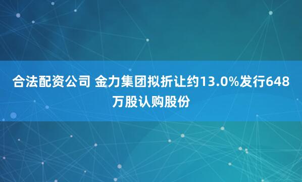 合法配资公司 金力集团拟折让约13.0%发行648万股认购股份