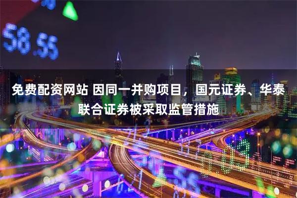 免费配资网站 因同一并购项目，国元证券、华泰联合证券被采取监管措施