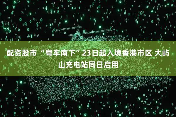 配资股市 “粤车南下”23日起入境香港市区 大屿山充电站同日启用