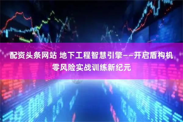 配资头条网站 地下工程智慧引擎——开启盾构机零风险实战训练新纪元
