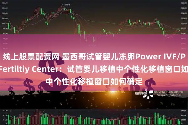 线上股票配资网 墨西哥试管婴儿冻卵Power IVF/Power Fertiltiy Center：试管婴儿移植中个性化移植窗口如何确定