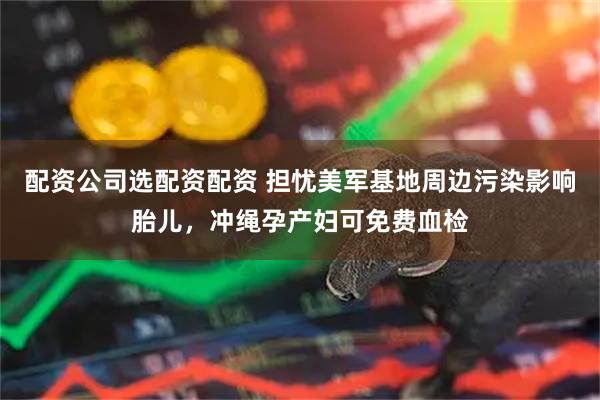 配资公司选配资配资 担忧美军基地周边污染影响胎儿，冲绳孕产妇可免费血检