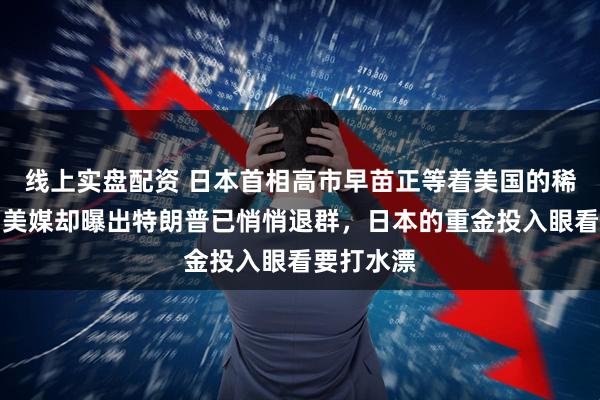 线上实盘配资 日本首相高市早苗正等着美国的稀土援兵，美媒却曝出特朗普已悄悄退群，日本的重金投入眼看要打水漂