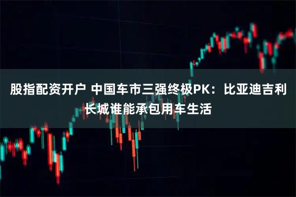股指配资开户 中国车市三强终极PK：比亚迪吉利长城谁能承包用车生活
