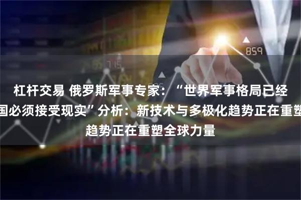 杠杆交易 俄罗斯军事专家：“世界军事格局已经变天，美国必须接受现实”分析：新技术与多极化趋势正在重塑全球力量