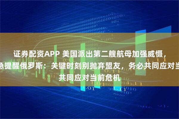 证券配资APP 美国派出第二艘航母加强威慑，伊朗紧急提醒俄罗斯：关键时刻别抛弃盟友，务必共同应对当前危机