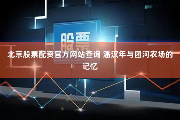 北京股票配资官方网站查询 潘汉年与团河农场的记忆