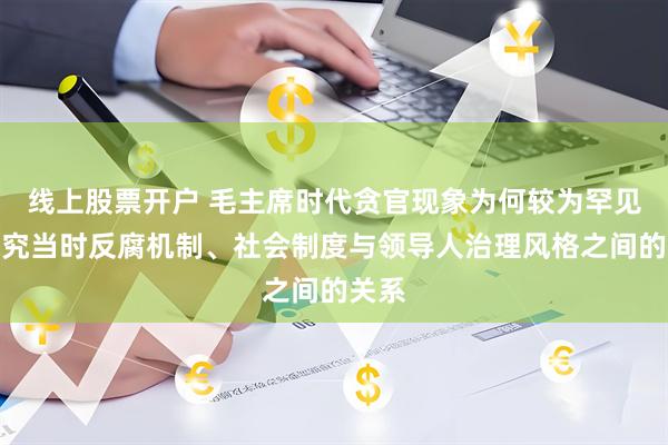 线上股票开户 毛主席时代贪官现象为何较为罕见？探究当时反腐机制、社会制度与领导人治理风格之间的关系
