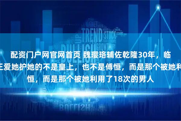 配资门户网官网首页 魏璎珞辅佐乾隆30年，临死时才明白，真正爱她护她的不是皇上，也不是傅恒，而是那个被她利用了18次的男人