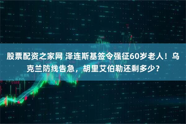 股票配资之家网 泽连斯基签令强征60岁老人！乌克兰防线告急，胡里艾伯勒还剩多少？