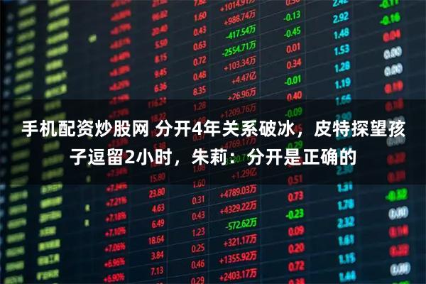 手机配资炒股网 分开4年关系破冰，皮特探望孩子逗留2小时，朱莉：分开是正确的