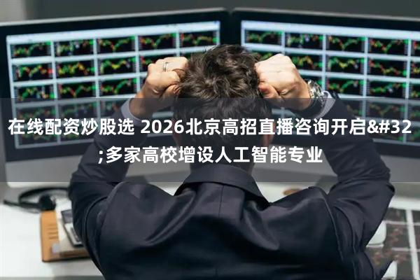 在线配资炒股选 2026北京高招直播咨询开启 多家高校增设人工智能专业