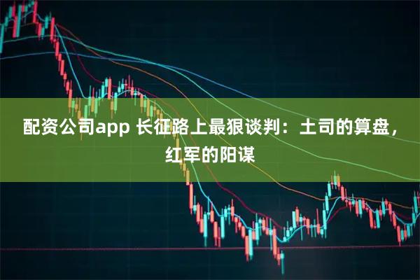 配资公司app 长征路上最狠谈判：土司的算盘，红军的阳谋