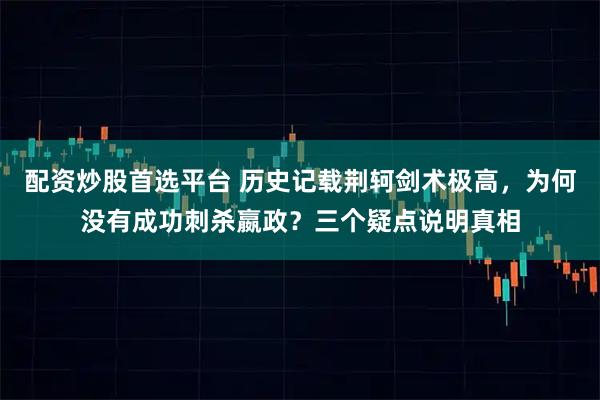 配资炒股首选平台 历史记载荆轲剑术极高，为何没有成功刺杀嬴政？三个疑点说明真相