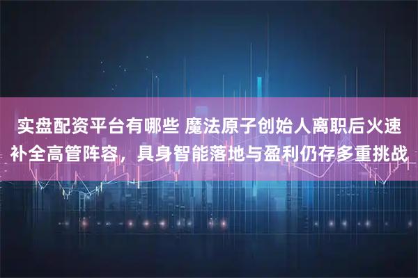 实盘配资平台有哪些 魔法原子创始人离职后火速补全高管阵容，具身智能落地与盈利仍存多重挑战