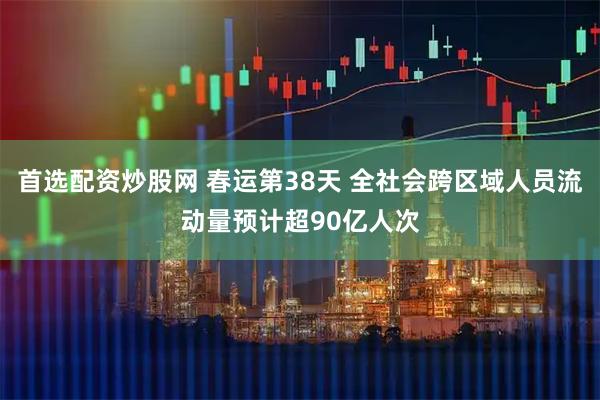 首选配资炒股网 春运第38天 全社会跨区域人员流动量预计超90亿人次