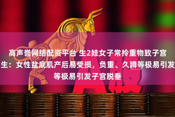 高声誉网络配资平台 生2娃女子常拎重物致子宫脱垂，医生：女性盆底肌产后易受损，负重、久蹲等极易引发子宫脱垂