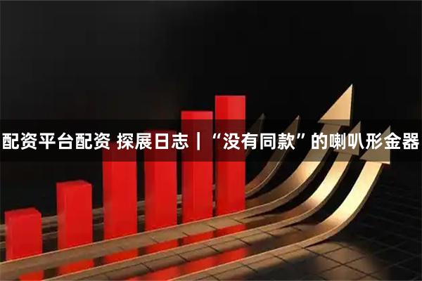 配资平台配资 探展日志｜“没有同款”的喇叭形金器