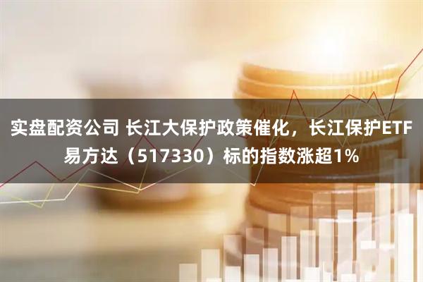 实盘配资公司 长江大保护政策催化，长江保护ETF易方达（517330）标的指数涨超1%