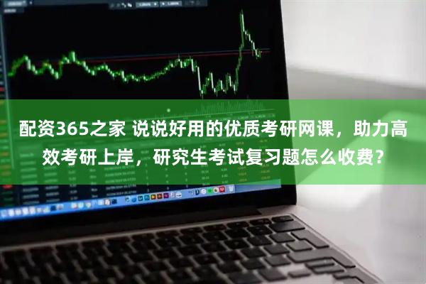 配资365之家 说说好用的优质考研网课，助力高效考研上岸，研究生考试复习题怎么收费？