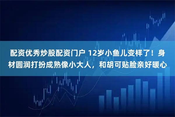 配资优秀炒股配资门户 12岁小鱼儿变样了！身材圆润打扮成熟像小大人，和胡可贴脸亲好暖心