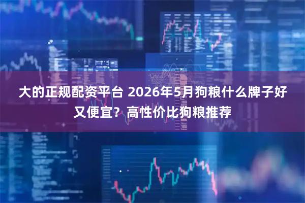 大的正规配资平台 2026年5月狗粮什么牌子好又便宜？高性价比狗粮推荐