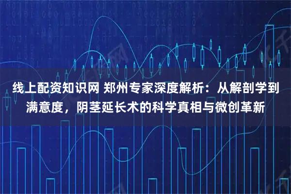线上配资知识网 郑州专家深度解析：从解剖学到满意度，阴茎延长术的科学真相与微创革新
