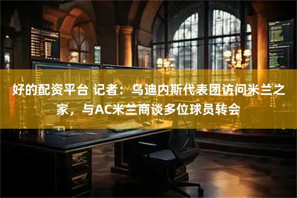 好的配资平台 记者：乌迪内斯代表团访问米兰之家，与AC米兰商谈多位球员转会