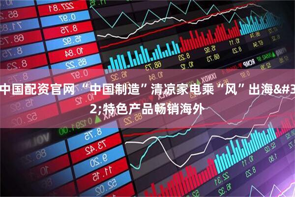 中国配资官网 “中国制造”清凉家电乘“风”出海 特色产品畅销海外