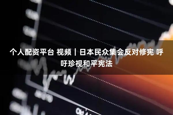 个人配资平台 视频｜日本民众集会反对修宪 呼吁珍视和平宪法