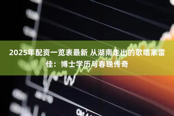 2025年配资一览表最新 从湖南走出的歌唱家雷佳：博士学历与春晚传奇