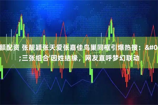 大额配资 张靓颖张天爱张嘉佳鸟巢同框引爆热搜：'三张组合'因姓结缘，网友直呼梦幻联动